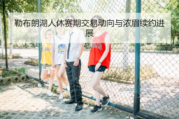 勒布朗湖人休赛期交易动向与浓眉续约进展