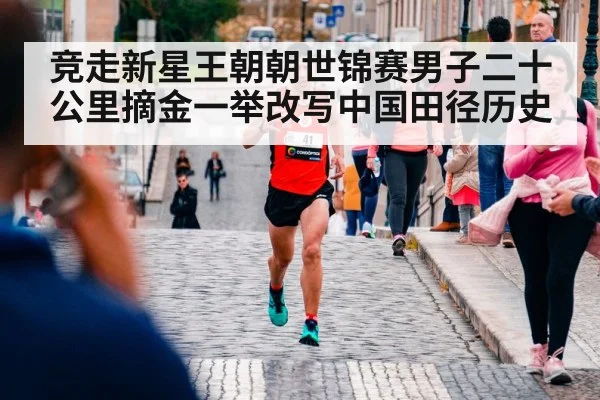 竞走新星王朝朝世锦赛男子二十公里摘金一举改写中国田径历史