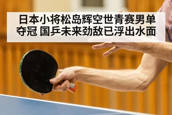 日本小将松岛辉空世青赛男单夺冠 国乒未来劲敌已浮出水面