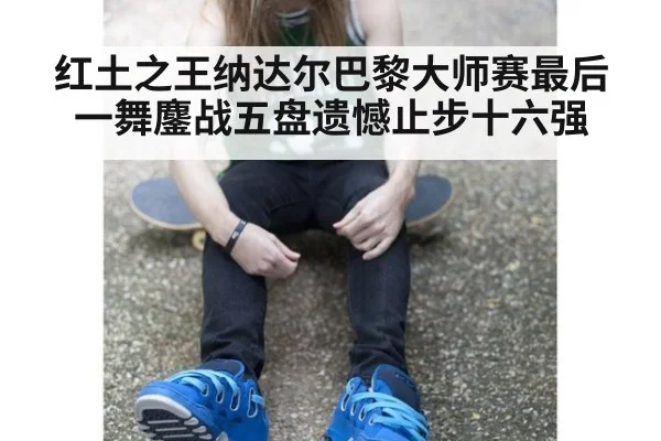 红土之王纳达尔巴黎大师赛最后一舞鏖战五盘遗憾止步十六强